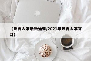 【长春大学最新通知/2021年长春大学官网】