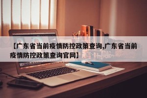 【广东省当前疫情防控政策查询,广东省当前疫情防控政策查询官网】