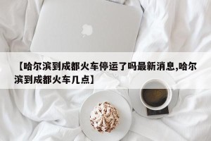 【哈尔滨到成都火车停运了吗最新消息,哈尔滨到成都火车几点】