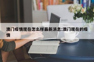 澳门疫情现在怎么样最新消息:澳门现在的疫情
