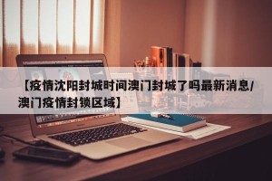 【疫情沈阳封城时间澳门封城了吗最新消息/澳门疫情封锁区域】