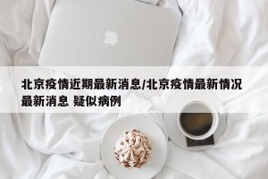 北京疫情近期最新消息/北京疫情最新情况 最新消息 疑似病例