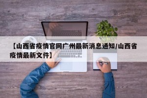 【山西省疫情官网广州最新消息通知/山西省疫情最新文件】