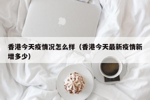 香港今天疫情况怎么样（香港今天最新疫情新增多少）