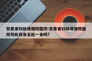 甘肃省妇幼保健院医院:甘肃省妇幼保健院医院司机岗有五险一金吗?