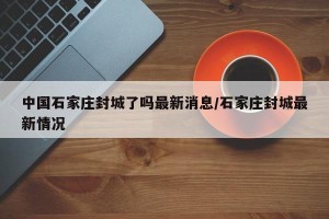 中国石家庄封城了吗最新消息/石家庄封城最新情况
