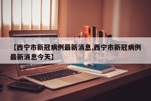 【西宁市新冠病例最新消息,西宁市新冠病例最新消息今天】