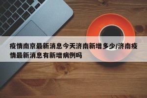 疫情南京最新消息今天济南新增多少/济南疫情最新消息有新增病例吗