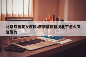 北京疫情复发原因:疫情最新情况北京怎么又复发的
