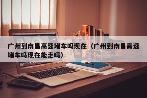 广州到南昌高速堵车吗现在（广州到南昌高速堵车吗现在能走吗）