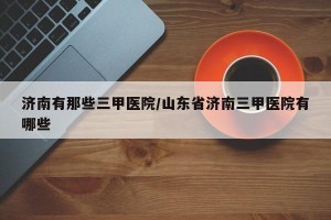 济南有那些三甲医院/山东省济南三甲医院有哪些
