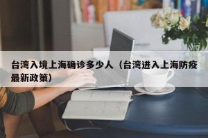 台湾入境上海确诊多少人（台湾进入上海防疫最新政策）