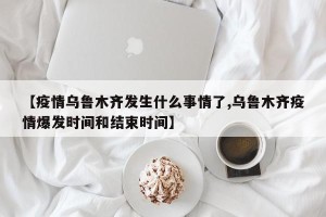 【疫情乌鲁木齐发生什么事情了,乌鲁木齐疫情爆发时间和结束时间】