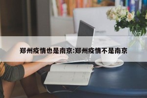 郑州疫情也是南京:郑州疫情不是南京