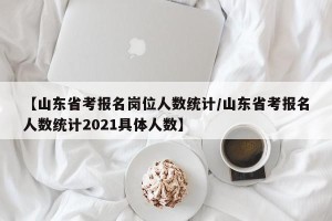 【山东省考报名岗位人数统计/山东省考报名人数统计2021具体人数】