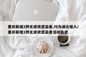 重庆新增2例无症状感染者,均为湖北输入/重庆新增1例无症状感染者活动轨迹