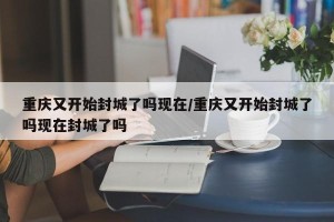 重庆又开始封城了吗现在/重庆又开始封城了吗现在封城了吗
