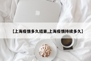 【上海疫情多久结束,上海疫情持续多久】