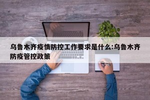 乌鲁木齐疫情防控工作要求是什么:乌鲁木齐防疫管控政策