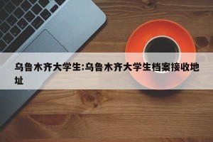 乌鲁木齐大学生:乌鲁木齐大学生档案接收地址