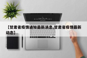 【甘肃省疫情通知最新消息,甘肃省疫情最新动态】