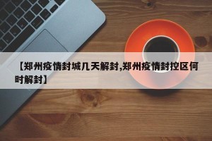 【郑州疫情封城几天解封,郑州疫情封控区何时解封】