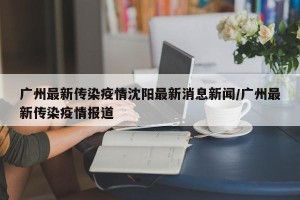 广州最新传染疫情沈阳最新消息新闻/广州最新传染疫情报道