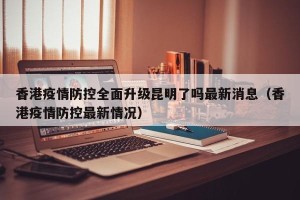 香港疫情防控全面升级昆明了吗最新消息（香港疫情防控最新情况）