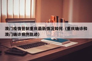 澳门疫情管制重庆最新情况如何（重庆确诊和澳门确诊病例轨迹）