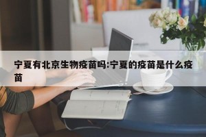 宁夏有北京生物疫苗吗:宁夏的疫苗是什么疫苗
