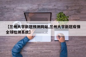【兰州大学新冠预测网站,兰州大学新冠疫情全球检测系统】