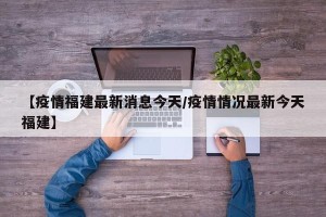 【疫情福建最新消息今天/疫情情况最新今天福建】