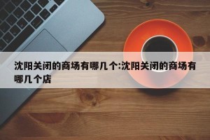 沈阳关闭的商场有哪几个:沈阳关闭的商场有哪几个店