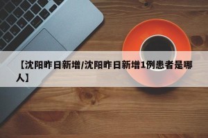 【沈阳昨日新增/沈阳昨日新增1例患者是哪人】