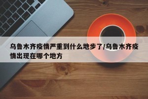 乌鲁木齐疫情严重到什么地步了/乌鲁木齐疫情出现在哪个地方