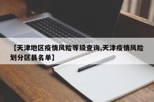 【天津地区疫情风险等级查询,天津疫情风险划分区县名单】