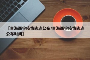 【青海西宁疫情轨迹公布/青海西宁疫情轨迹公布时间】