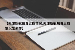 【天津新冠病毒近期情况,天津新冠病毒近期情况怎么样】
