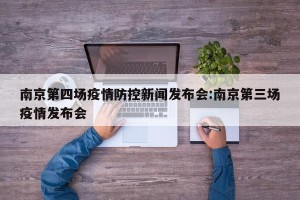 南京第四场疫情防控新闻发布会:南京第三场疫情发布会