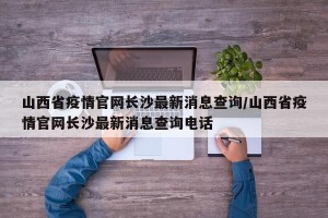 山西省疫情官网长沙最新消息查询/山西省疫情官网长沙最新消息查询电话