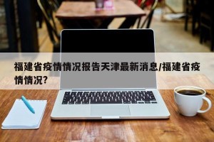 福建省疫情情况报告天津最新消息/福建省疫情情况?