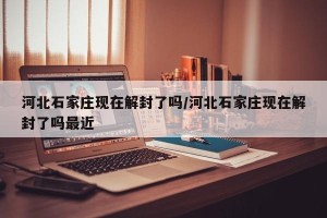 河北石家庄现在解封了吗/河北石家庄现在解封了吗最近