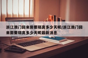 浙江澳门回来需要隔离多少天呢/浙江澳门回来需要隔离多少天呢最新消息