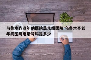 乌鲁木齐老年病医院是几级医院:乌鲁木齐老年病医院电话号码是多少