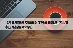 【河北石家庄疫情解封了吗最新消息,河北石家庄最新解封时间】