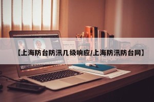 【上海防台防汛几级响应/上海防汛防台网】