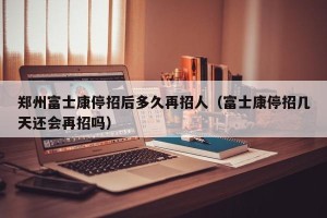 郑州富士康停招后多久再招人（富士康停招几天还会再招吗）