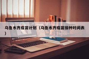 乌鲁木齐疫苗计划（乌鲁木齐疫苗接种时间表）