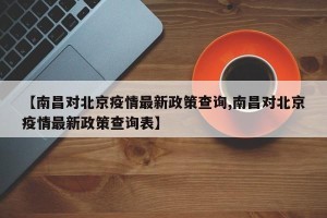 【南昌对北京疫情最新政策查询,南昌对北京疫情最新政策查询表】