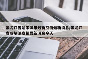 黑龙江省哈尔滨市最新疫情最新消息/黑龙江省哈尔滨疫情最新消息今天